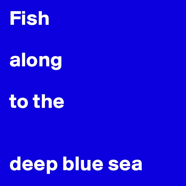 Fish 

along

to the


deep blue sea