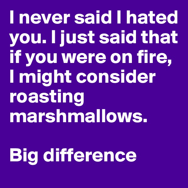 I never said I hated you. I just said that if you were on fire, I might consider roasting marshmallows.

Big difference