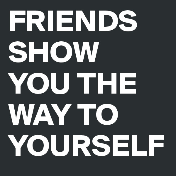 FRIENDS SHOW YOU THE WAY TO YOURSELF
