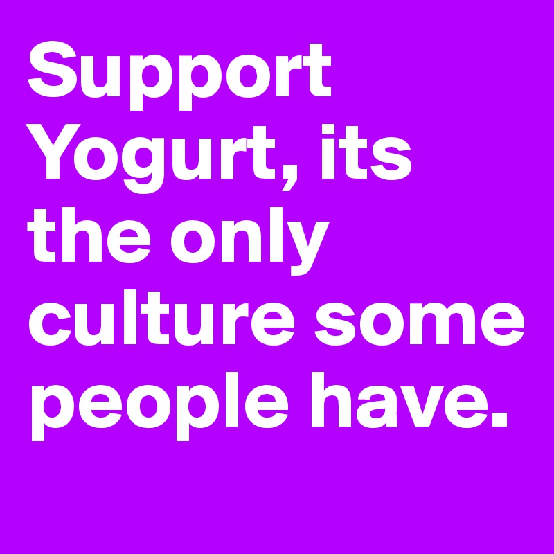 Support Yogurt, its the only culture some people have.