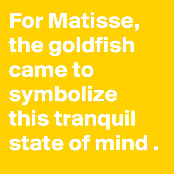 For Matisse, the goldfish came to symbolize this tranquil state of mind .