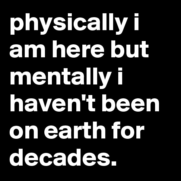 physically i am here but mentally i haven't been on earth for decades.