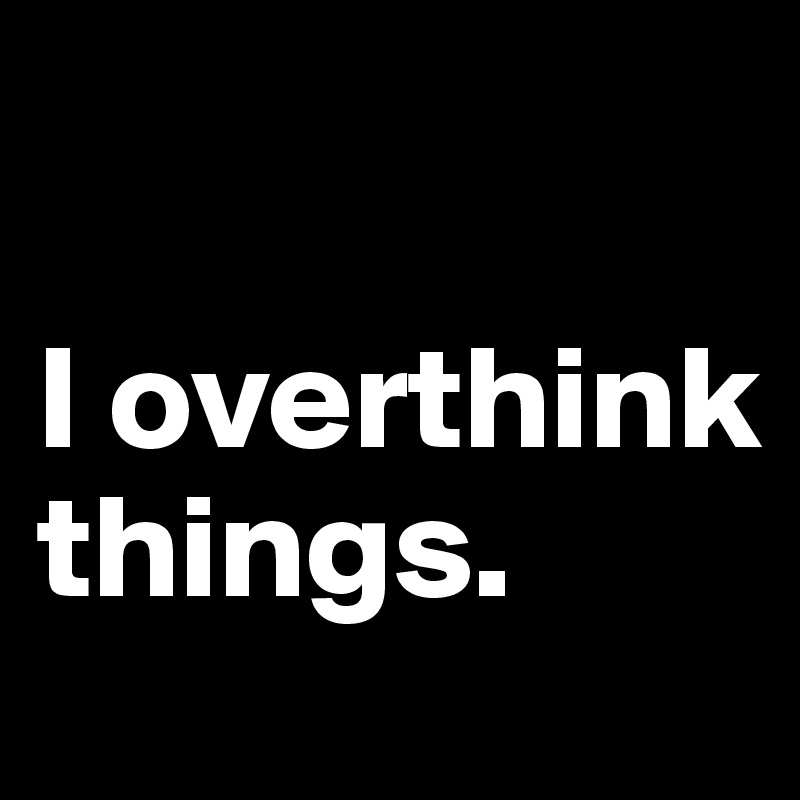 

I overthink things.