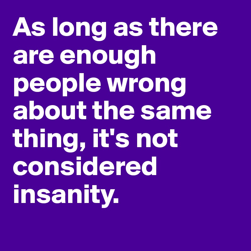 As long as there are enough people wrong about the same thing, it's not considered insanity. 
