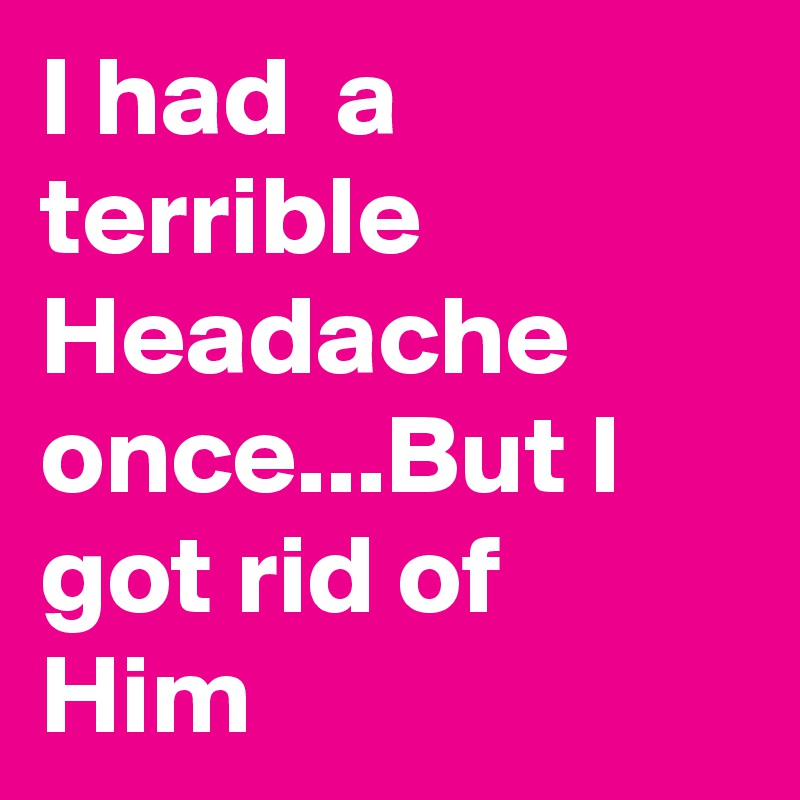 I had  a terrible Headache  once...But I got rid of Him