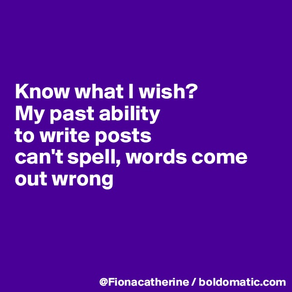 


Know what I wish?
My past ability
to write posts 
can't spell, words come
out wrong



