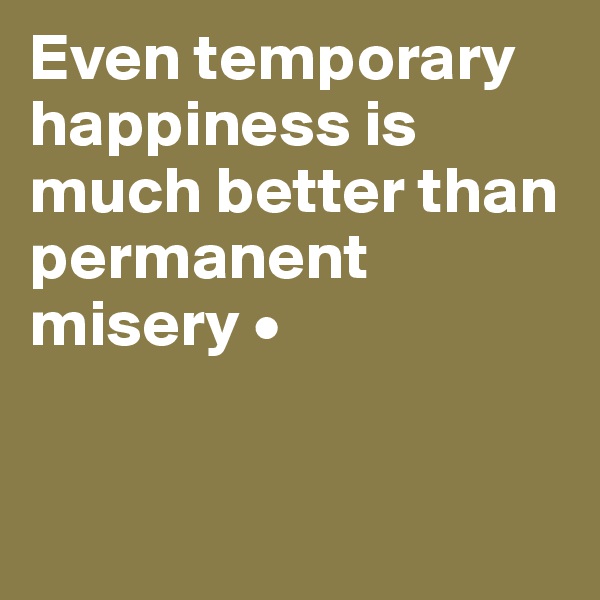 Even temporary happiness is much better than permanent misery •


