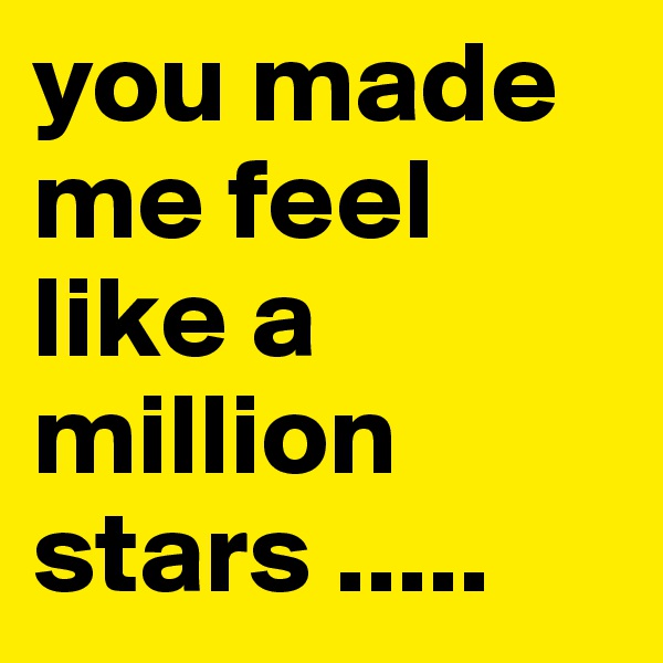 you made me feel 
like a million stars ..... 