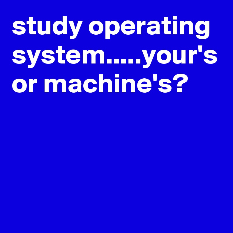 study operating system.....your's or machine's?