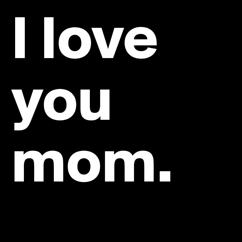 I love you mom. 