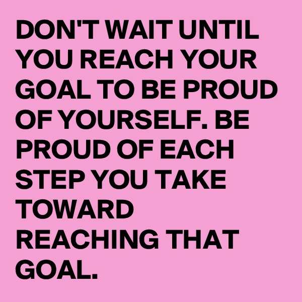 DON'T WAIT UNTIL YOU REACH YOUR GOAL TO BE PROUD OF YOURSELF. BE PROUD OF EACH STEP YOU TAKE TOWARD REACHING THAT GOAL. 