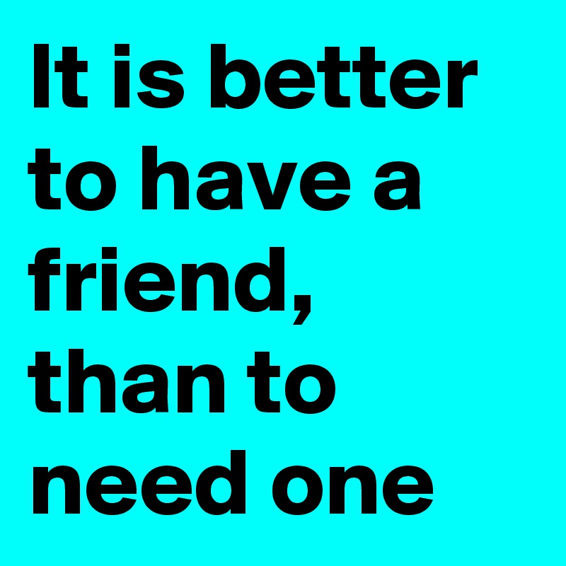 It is better to have a friend, than to need one