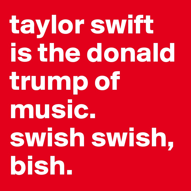 taylor swift is the donald trump of music.   swish swish, bish. 