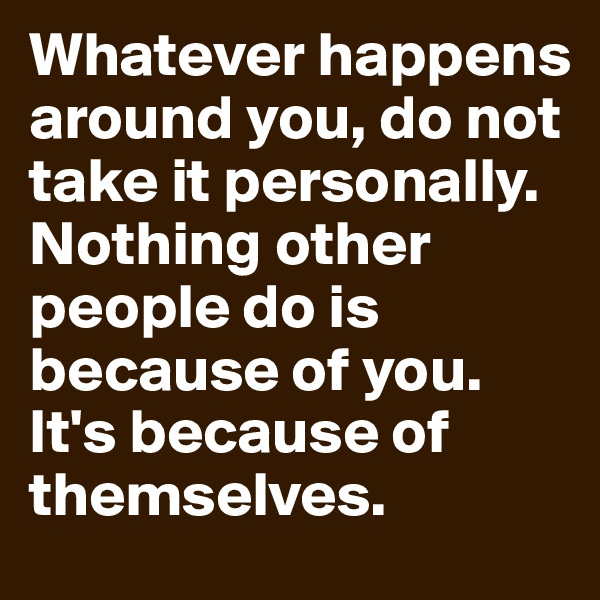 Whatever happens around you, do not take it personally. Nothing other people do is because of you. It's because of themselves. 