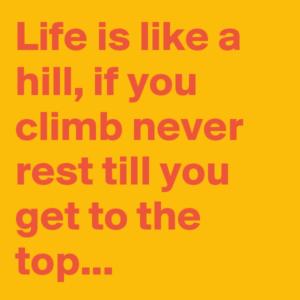 Life is like a hill, if you climb never rest till you get to the top...