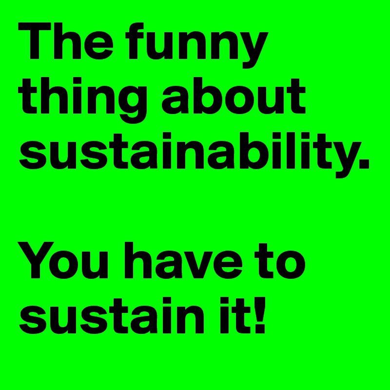 The funny thing about sustainability. 

You have to sustain it!