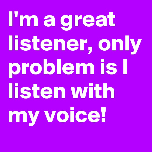 I'm a great listener, only problem is I listen with my voice!
