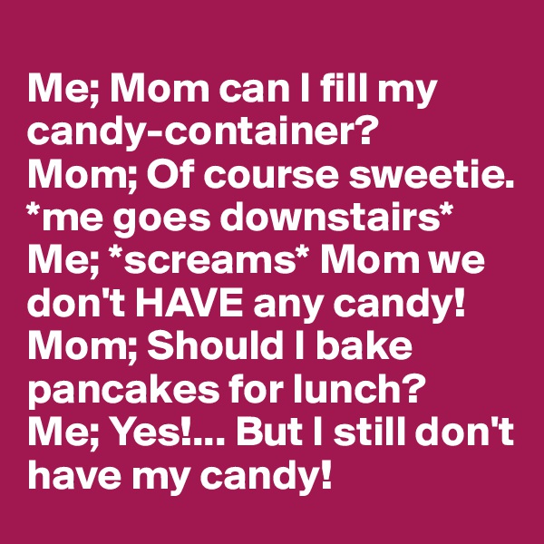
Me; Mom can I fill my candy-container?
Mom; Of course sweetie.
*me goes downstairs*
Me; *screams* Mom we don't HAVE any candy!
Mom; Should I bake pancakes for lunch?
Me; Yes!... But I still don't have my candy!