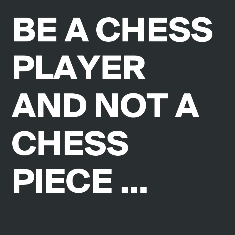 BE A CHESS PLAYER AND NOT A CHESS PIECE ... 