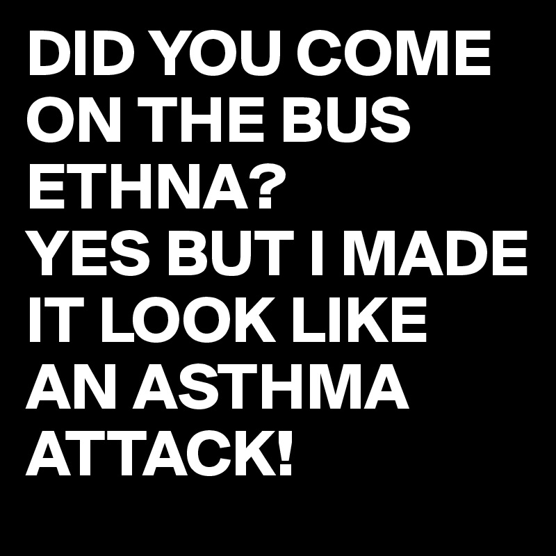 DID YOU COME ON THE BUS ETHNA?
YES BUT I MADE IT LOOK LIKE AN ASTHMA ATTACK!