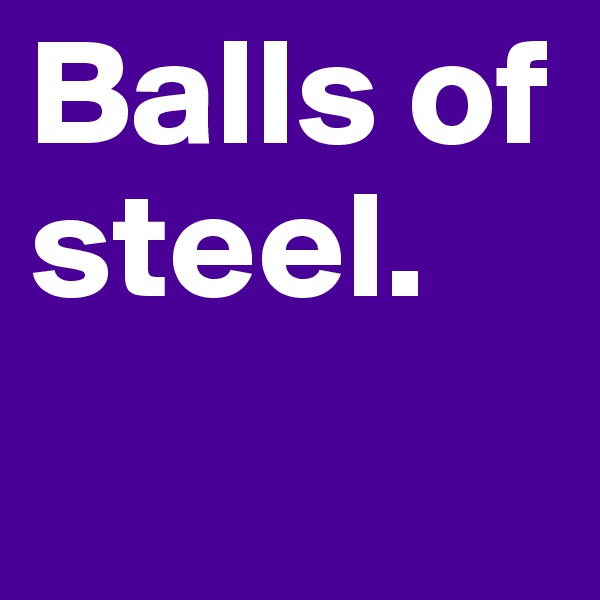 Balls of steel. 