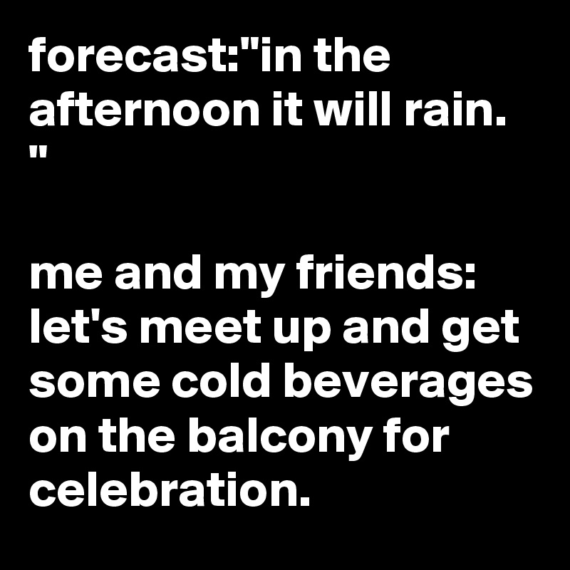 forecast:"in the afternoon it will rain. "

me and my friends: let's meet up and get some cold beverages on the balcony for celebration. 