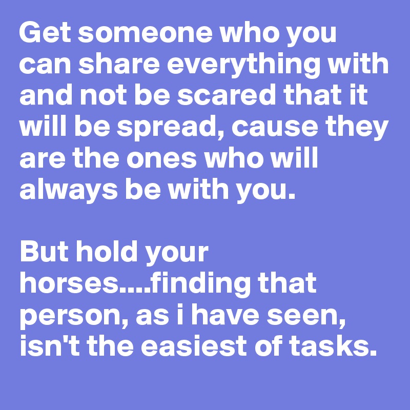 Get someone who you can share everything with and not be scared that it will be spread, cause they are the ones who will always be with you.

But hold your horses....finding that person, as i have seen, isn't the easiest of tasks.