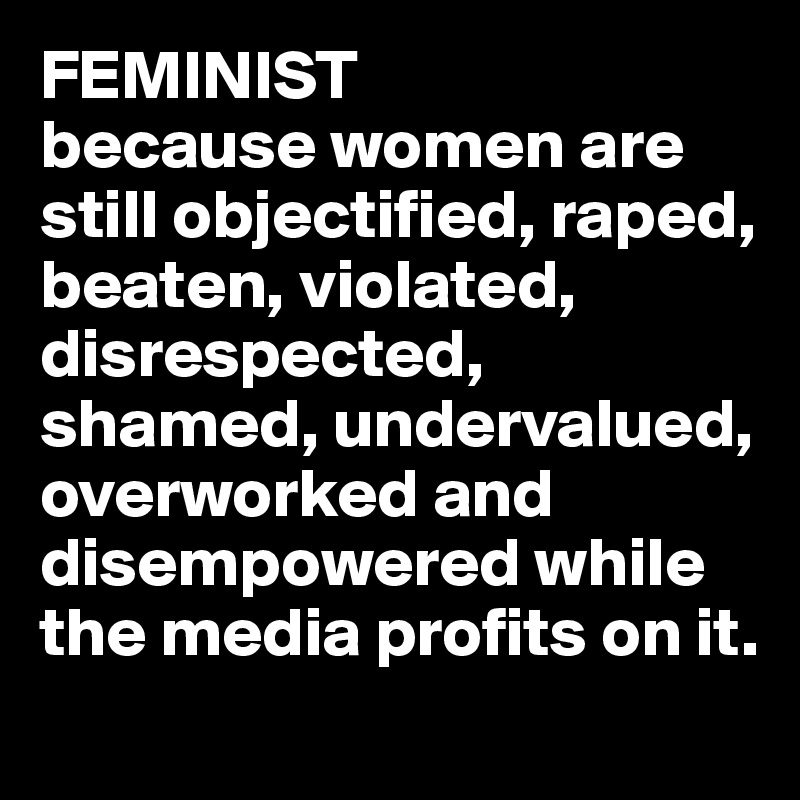 FEMINIST 
because women are still objectified, raped, beaten, violated, disrespected, shamed, undervalued, overworked and disempowered while the media profits on it. 
