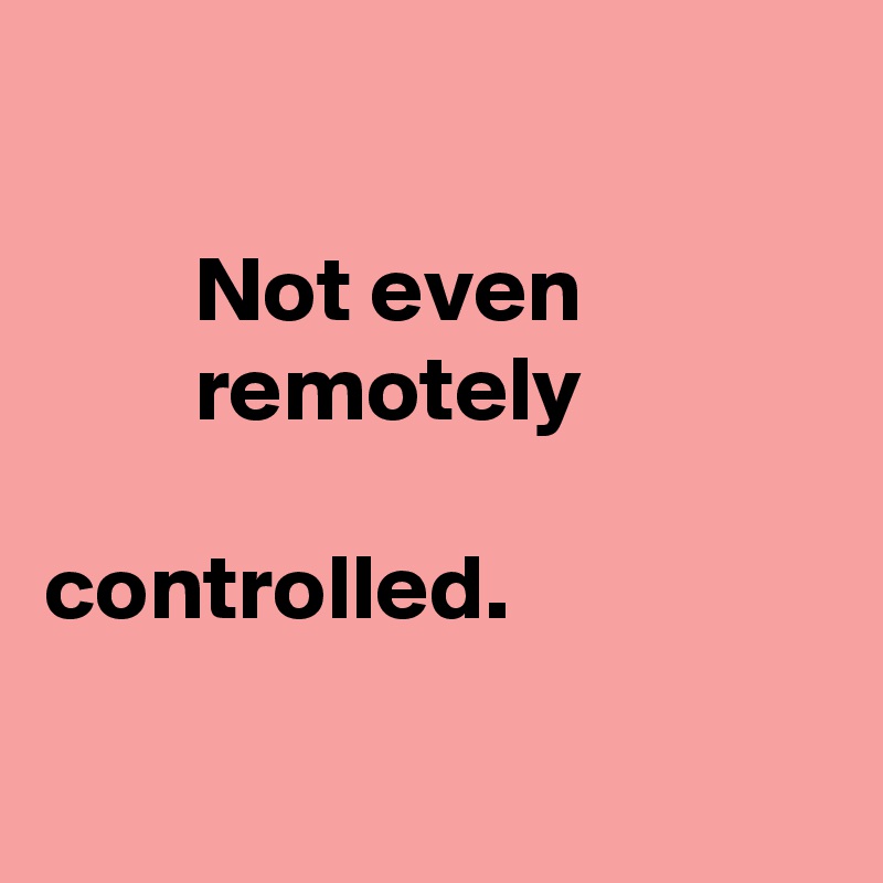 

        Not even
        remotely
     
controlled.

