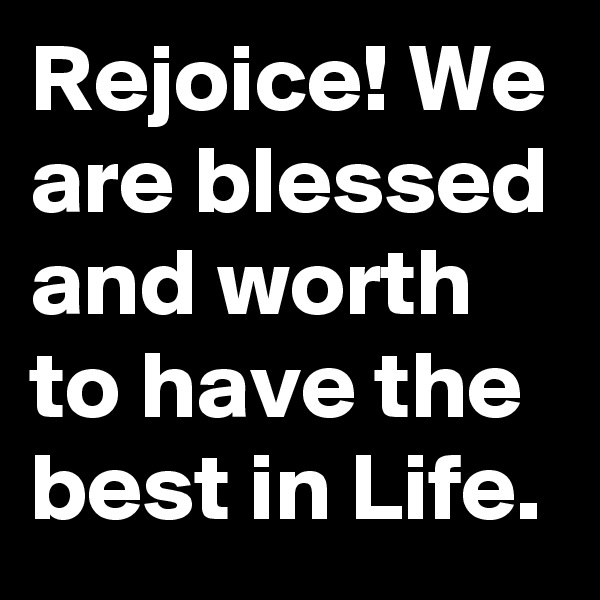Rejoice! We are blessed and worth to have the best in Life.