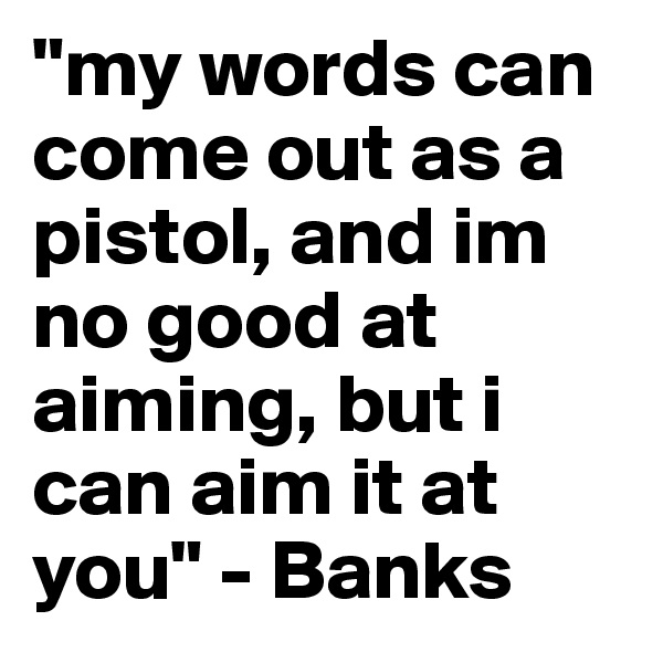 "my words can come out as a pistol, and im no good at aiming, but i can aim it at you" - Banks