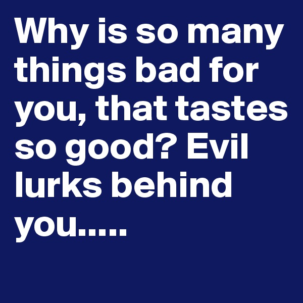 Why is so many things bad for you, that tastes so good? Evil lurks behind you.....