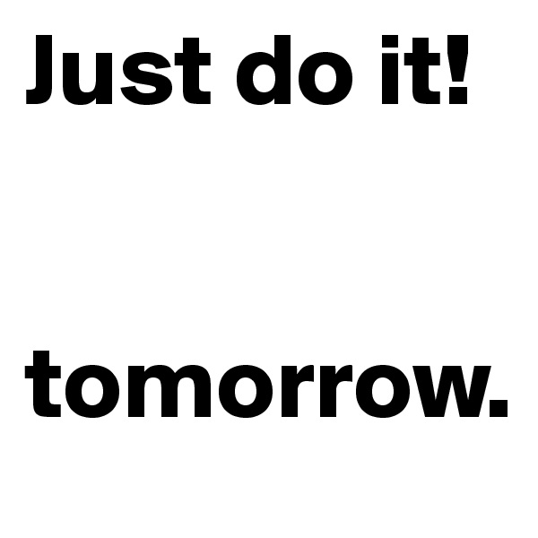 Just do it!
         
    
tomorrow.
