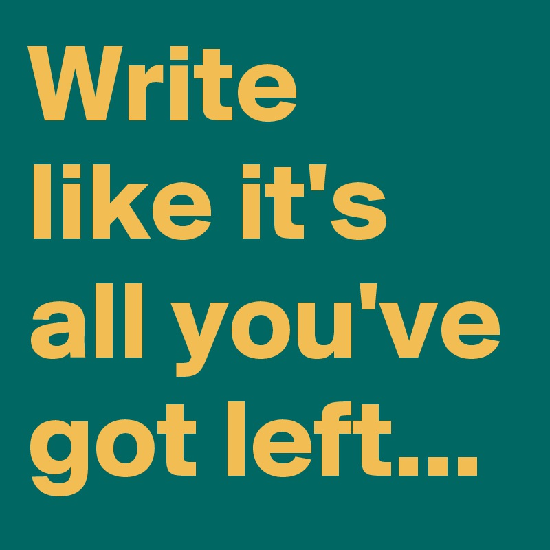 Write like it's all you've got left...