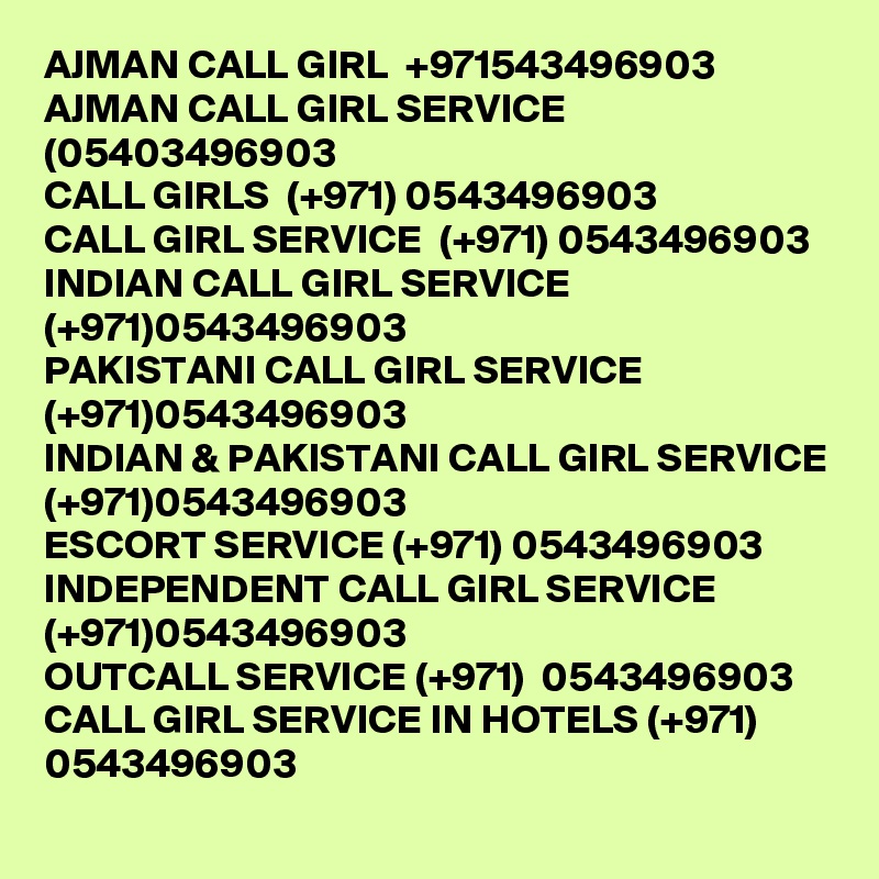 AJMAN CALL GIRL  +971543496903 
AJMAN CALL GIRL SERVICE (05403496903 
CALL GIRLS  (+971) 0543496903 
CALL GIRL SERVICE  (+971) 0543496903 
INDIAN CALL GIRL SERVICE (+971)0543496903 
PAKISTANI CALL GIRL SERVICE (+971)0543496903 
INDIAN & PAKISTANI CALL GIRL SERVICE (+971)0543496903
ESCORT SERVICE (+971) 0543496903 
INDEPENDENT CALL GIRL SERVICE (+971)0543496903 
OUTCALL SERVICE (+971)  0543496903 
CALL GIRL SERVICE IN HOTELS (+971) 0543496903