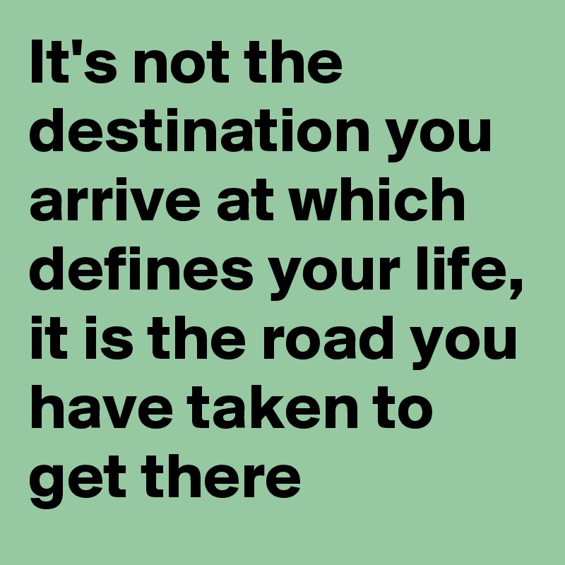 It's not the destination you arrive at which defines your life, it is the road you have taken to get there