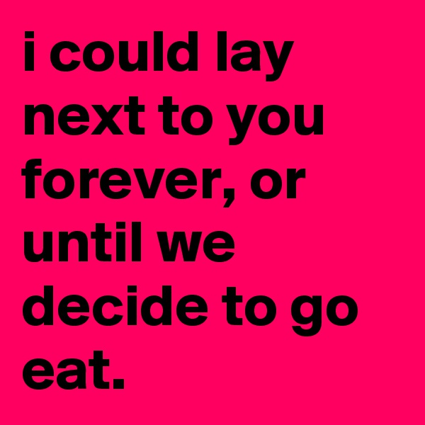 i could lay next to you forever, or until we decide to go eat.