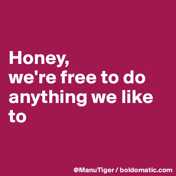 

Honey, 
we're free to do anything we like to 

