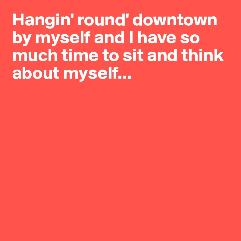 Hangin' round' downtown by myself and I have so much time to sit and think about myself...







