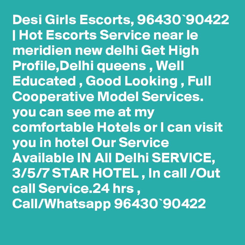Desi Girls Escorts, 96430`90422 | Hot Escorts Service near le meridien new delhi Get High Profile,Delhi queens , Well Educated , Good Looking , Full Cooperative Model Services. you can see me at my comfortable Hotels or I can visit you in hotel Our Service Available IN All Delhi SERVICE, 3/5/7 STAR HOTEL , In call /Out call Service.24 hrs , Call/Whatsapp 96430`90422 
