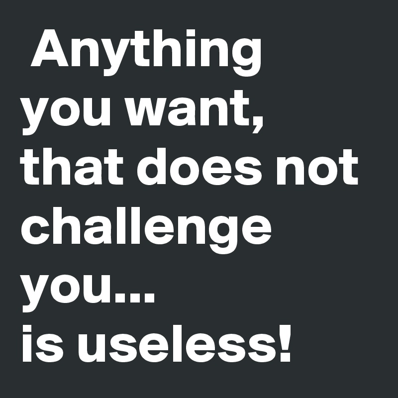  Anything you want, that does not challenge you...
is useless!