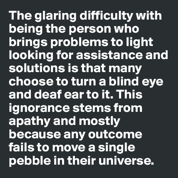 The glaring difficulty with being the person who brings problems to light looking for assistance and solutions is that many choose to turn a blind eye and deaf ear to it. This ignorance stems from apathy and mostly because any outcome  fails to move a single pebble in their universe.