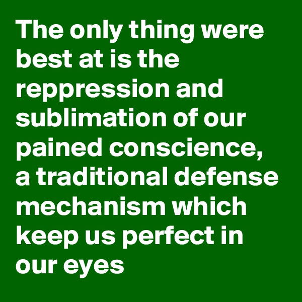 The only thing were best at is the reppression and sublimation of our pained conscience, a traditional defense mechanism which keep us perfect in our eyes