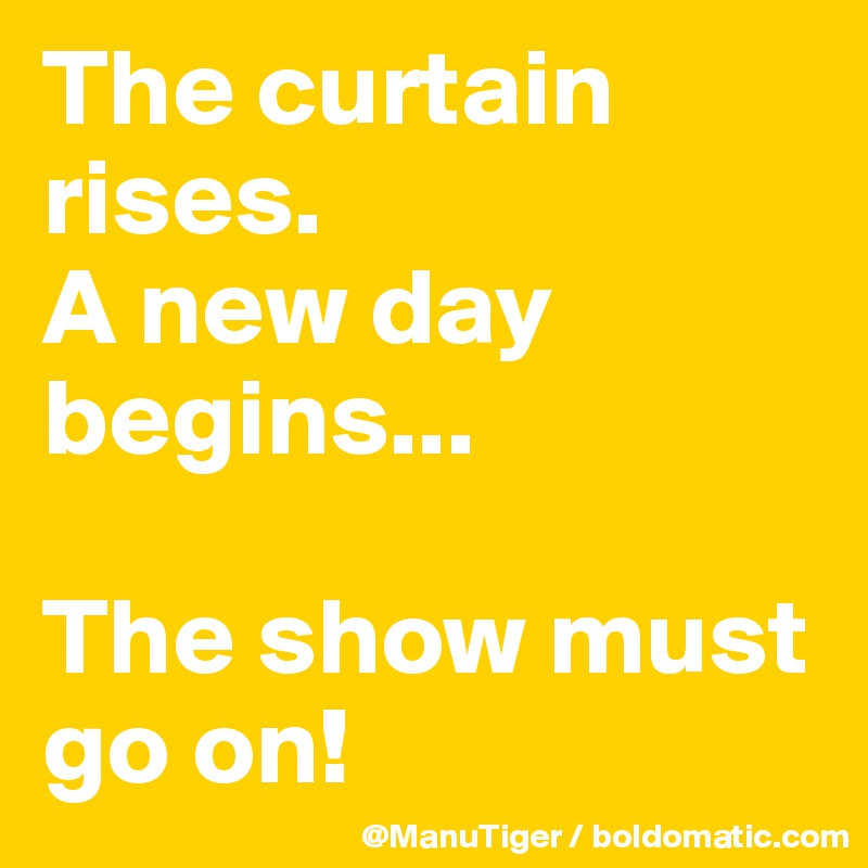 The curtain rises. 
A new day begins...

The show must go on!