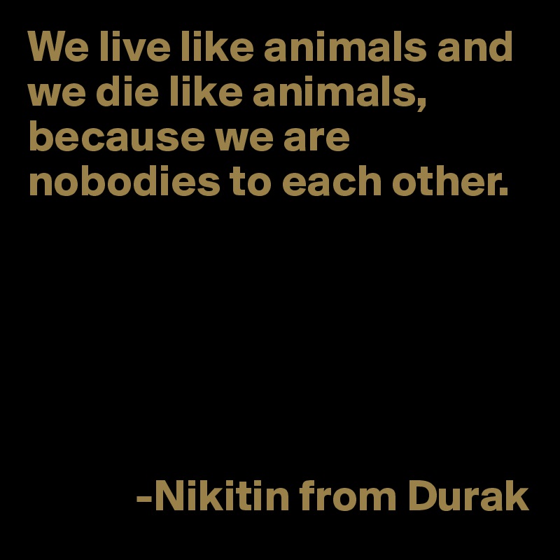 We live like animals and we die like animals, because we are nobodies to each other. 





           
            -Nikitin from Durak 