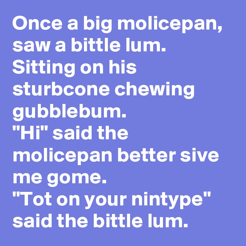 Once a big molicepan, saw a bittle lum. Sitting on his sturbcone chewing gubblebum.
"Hi" said the molicepan better sive me gome.
"Tot on your nintype" said the bittle lum.