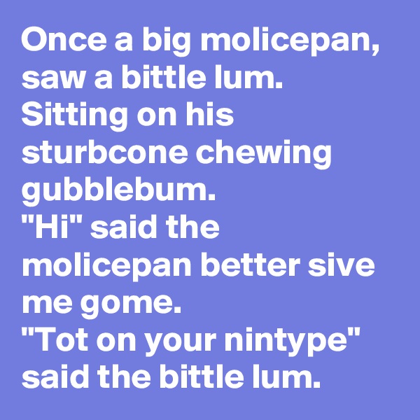 Once a big molicepan, saw a bittle lum. Sitting on his sturbcone chewing gubblebum.
"Hi" said the molicepan better sive me gome.
"Tot on your nintype" said the bittle lum.