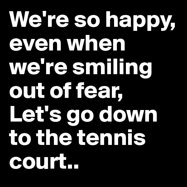 We're so happy, even when we're smiling out of fear,
Let's go down to the tennis court..