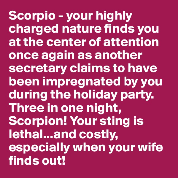 Scorpio - your highly charged nature finds you at the center of attention once again as another secretary claims to have been impregnated by you during the holiday party. Three in one night, Scorpion! Your sting is lethal...and costly, especially when your wife finds out! 