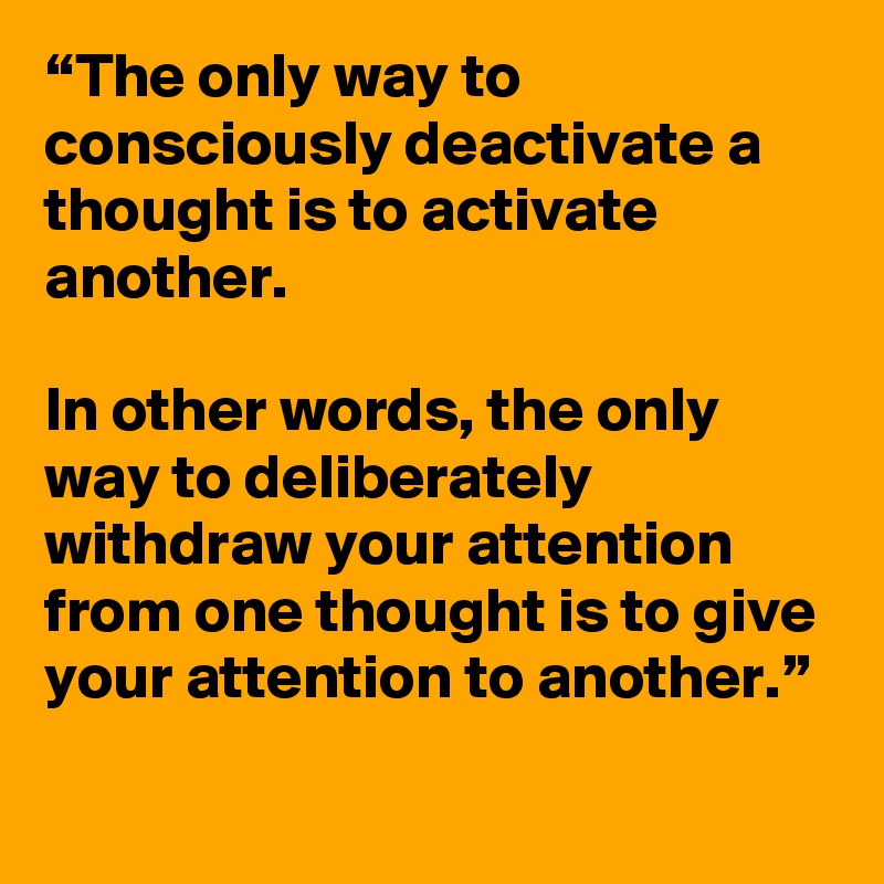 “The only way to consciously deactivate a thought is to activate another. 

In other words, the only way to deliberately withdraw your attention from one thought is to give your attention to another.”
